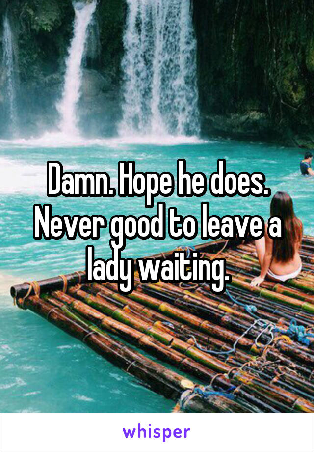 Damn. Hope he does. Never good to leave a lady waiting.