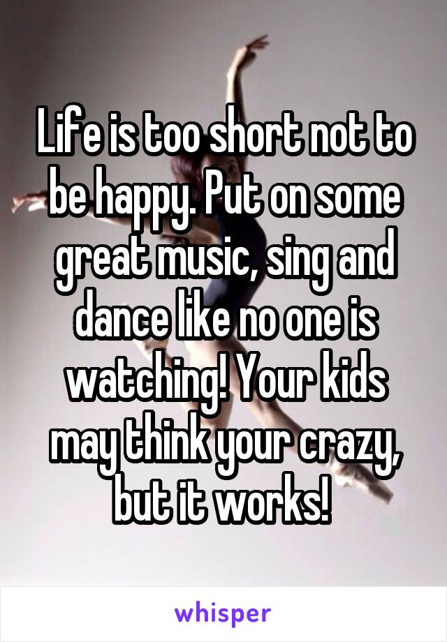 Life is too short not to be happy. Put on some great music, sing and dance like no one is watching! Your kids may think your crazy, but it works! 