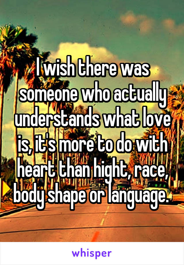 I wish there was someone who actually understands what love is, it's more to do with heart than hight, race, body shape or language. 