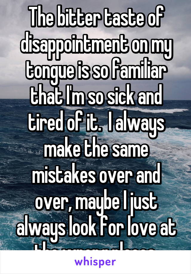 The bitter taste of disappointment on my tongue is so familiar that I'm so sick and tired of it.  I always make the same mistakes over and over, maybe I just always look for love at the wrong places.