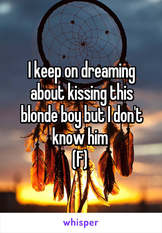 I keep on dreaming about kissing this blonde boy but I don't know him 
(F) 