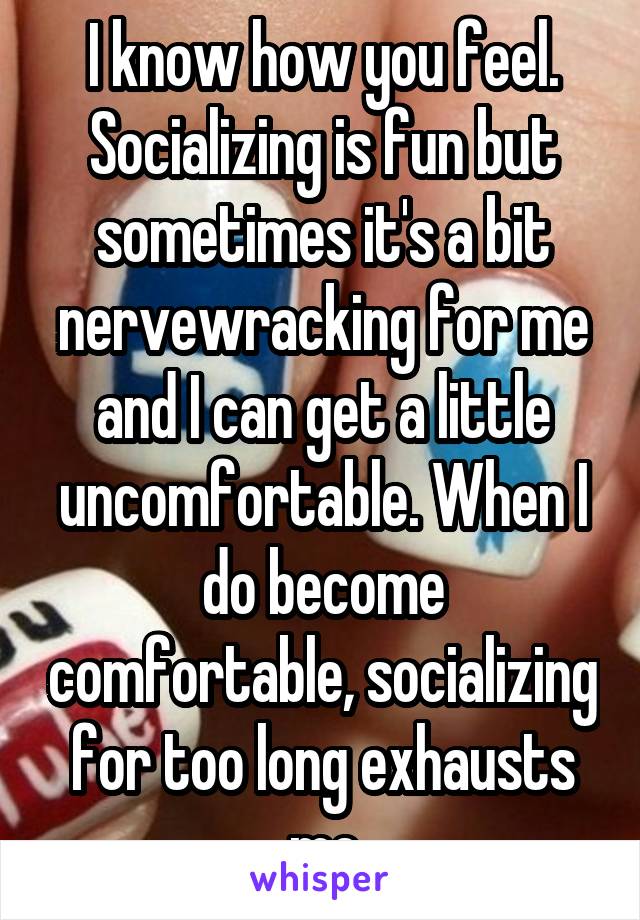 I know how you feel. Socializing is fun but sometimes it's a bit nervewracking for me and I can get a little uncomfortable. When I do become comfortable, socializing for too long exhausts me