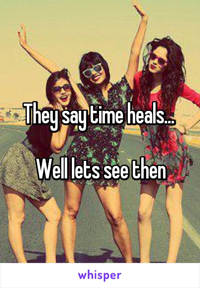 They say time heals... 

Well lets see then