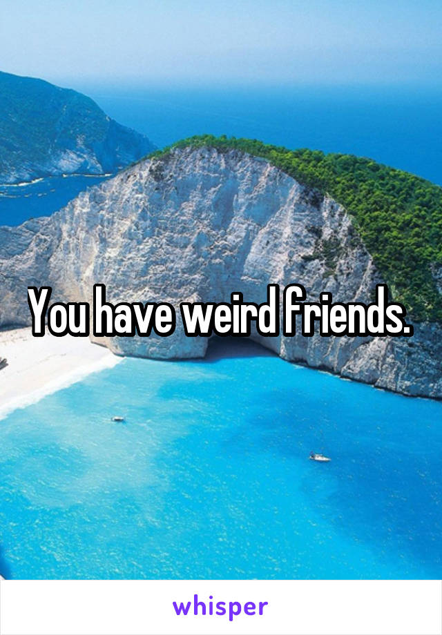 You have weird friends. 