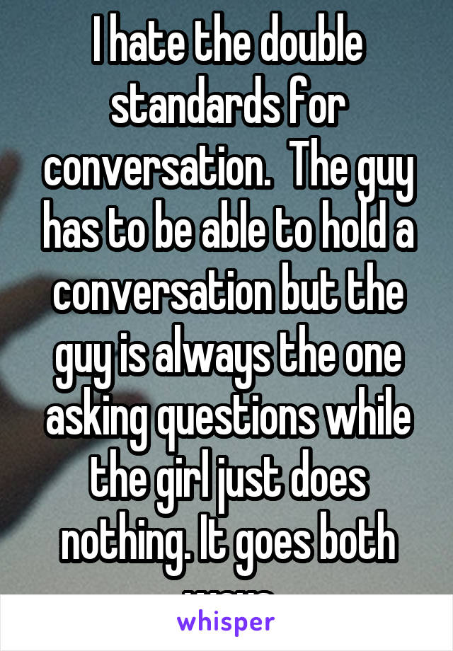 I hate the double standards for conversation.  The guy has to be able to hold a conversation but the guy is always the one asking questions while the girl just does nothing. It goes both ways