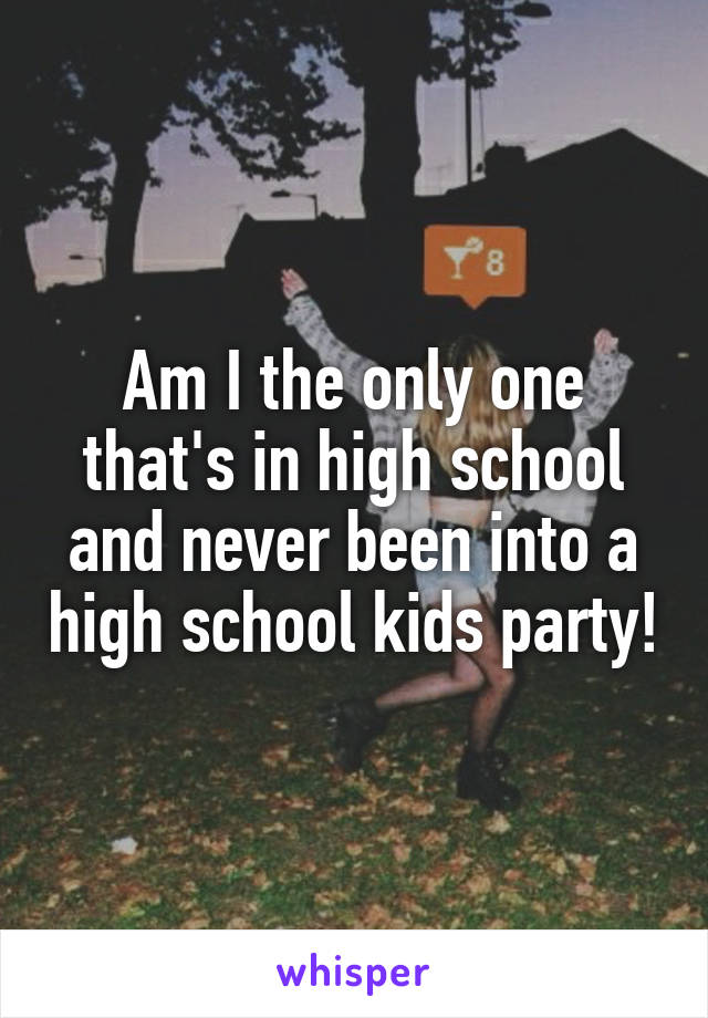 Am I the only one that's in high school and never been into a high school kids party!