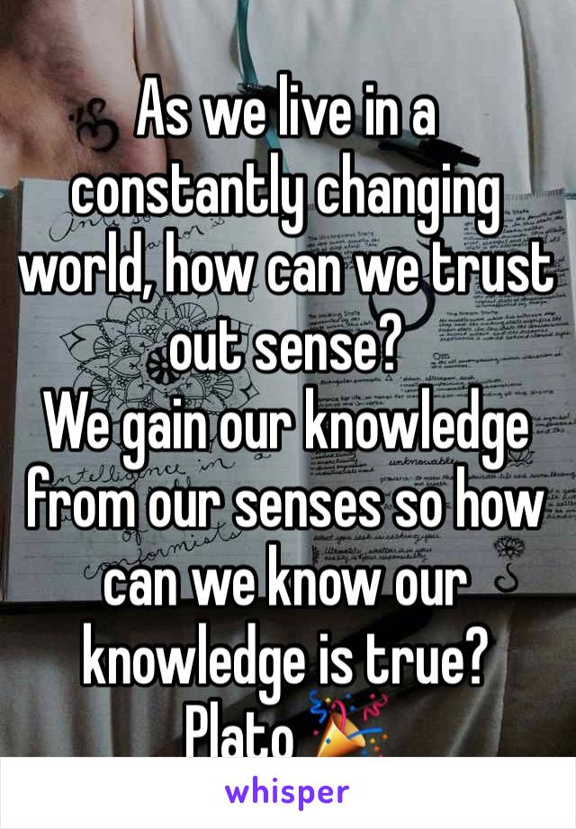 As we live in a constantly changing world, how can we trust out sense? 
We gain our knowledge from our senses so how can we know our knowledge is true?
Plato 🎉