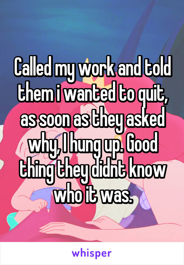 Called my work and told them i wanted to quit, as soon as they asked why, I hung up. Good thing they didnt know who it was.