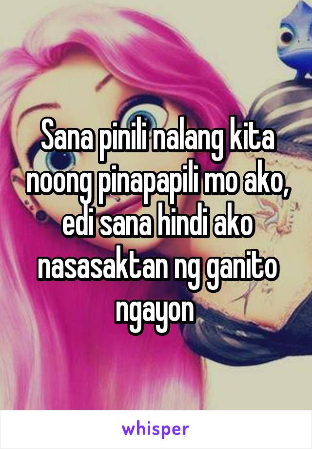 Sana pinili nalang kita noong pinapapili mo ako, edi sana hindi ako nasasaktan ng ganito ngayon 