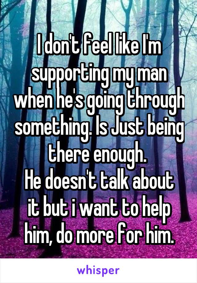 I don't feel like I'm supporting my man when he's going through something. Is Just being there enough. 
He doesn't talk about it but i want to help him, do more for him.