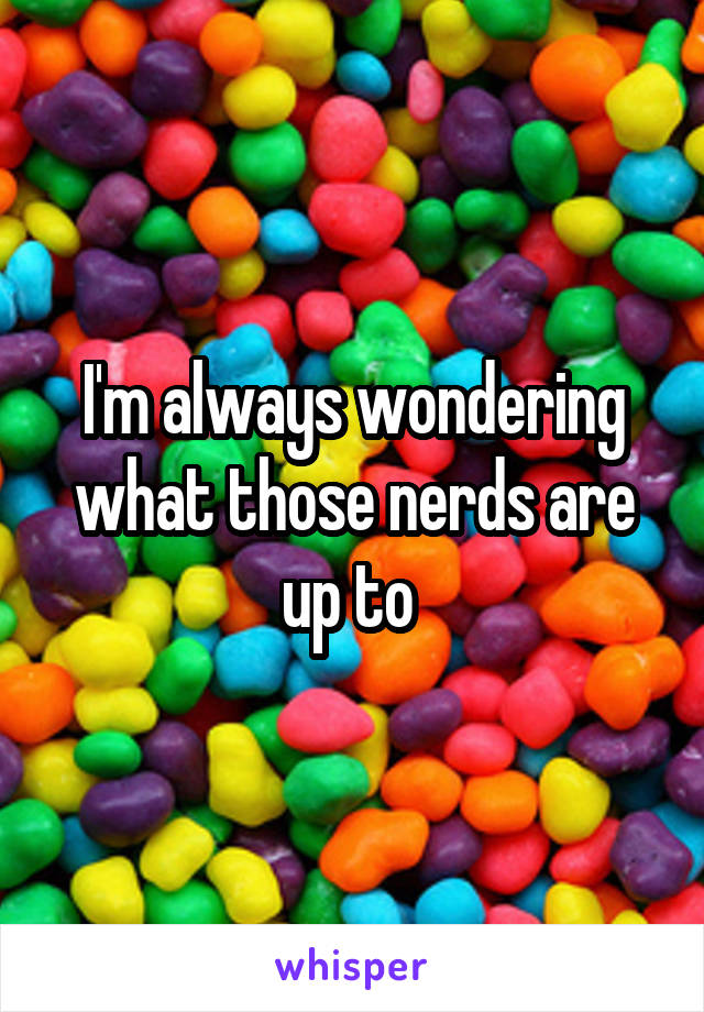 I'm always wondering what those nerds are up to 