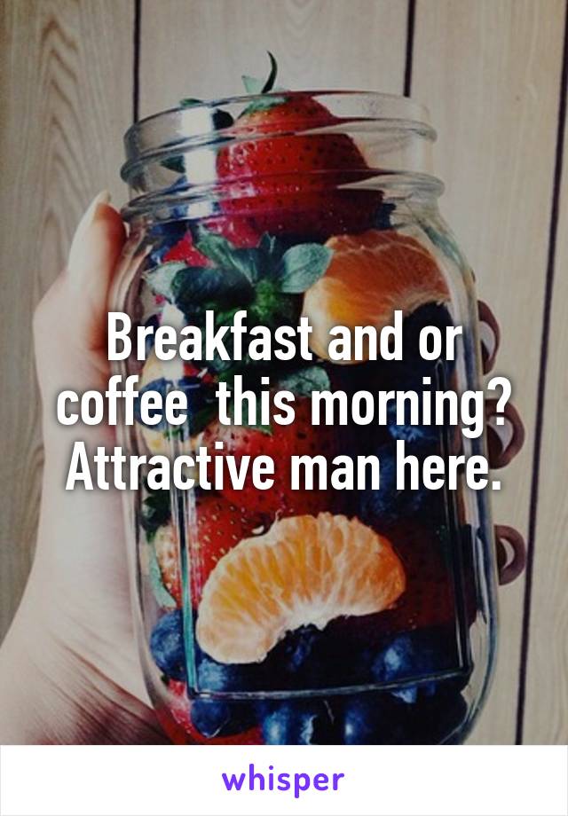 Breakfast and or coffee  this morning?
Attractive man here.