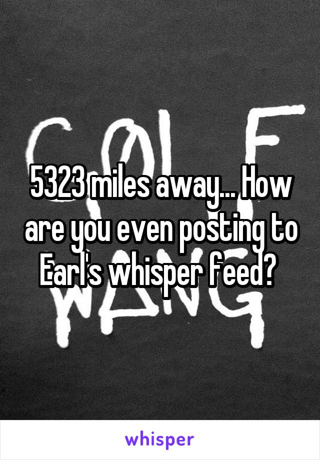 5323 miles away... How are you even posting to Earl's whisper feed? 