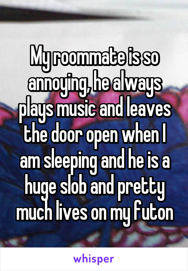 My roommate is so annoying, he always plays music and leaves the door open when I am sleeping and he is a huge slob and pretty much lives on my futon