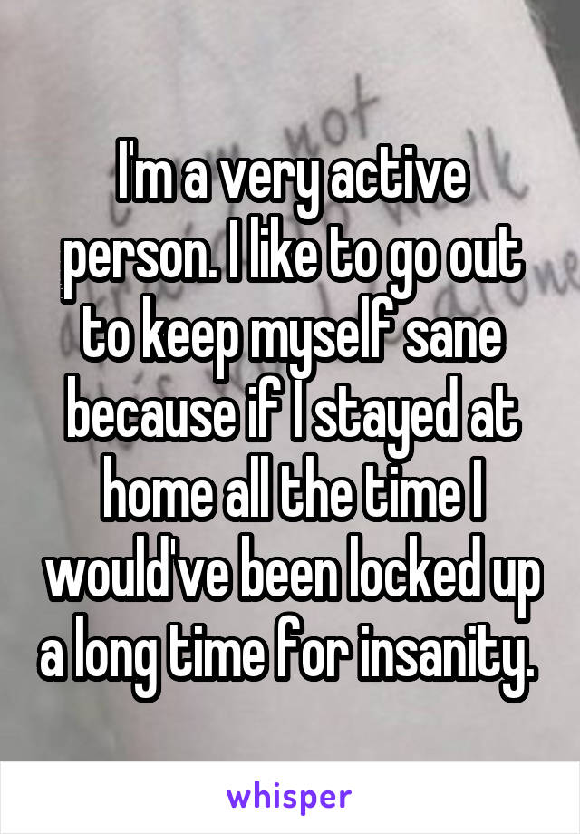 I'm a very active person. I like to go out to keep myself sane because if I stayed at home all the time I would've been locked up a long time for insanity. 