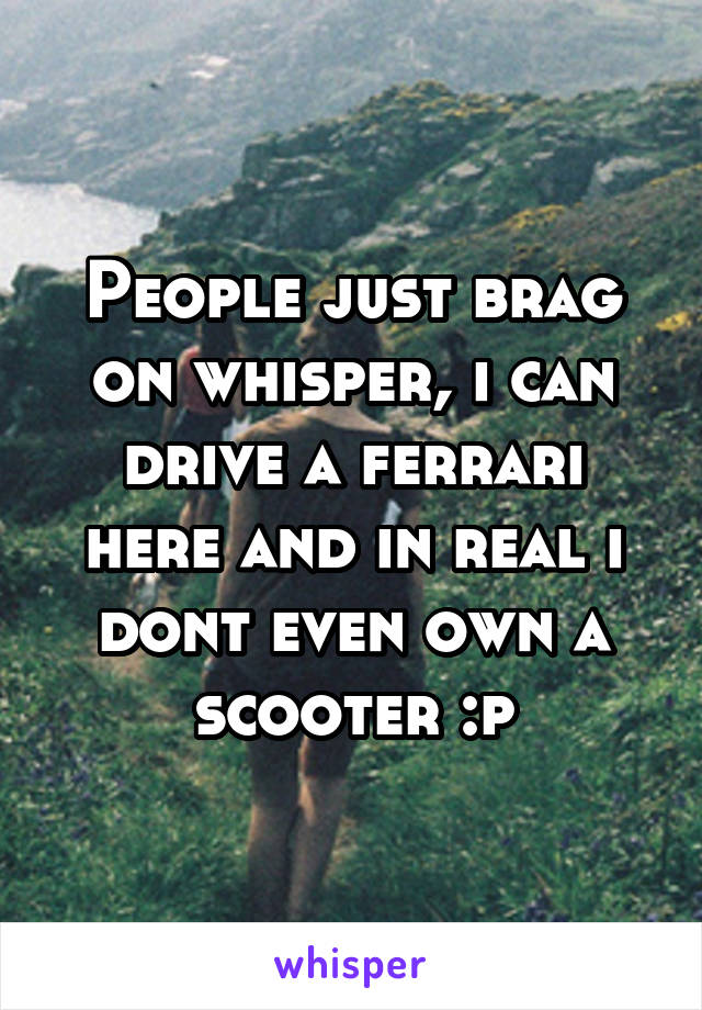 People just brag on whisper, i can drive a ferrari here and in real i dont even own a scooter :p