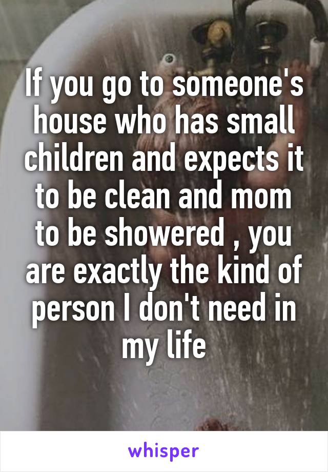 If you go to someone's house who has small children and expects it to be clean and mom to be showered , you are exactly the kind of person I don't need in my life
