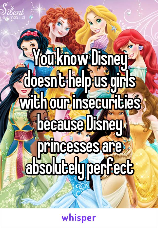 You know Disney doesn't help us girls with our insecurities because Disney princesses are absolutely perfect