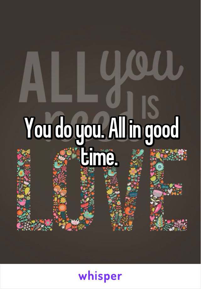 You do you. All in good time. 