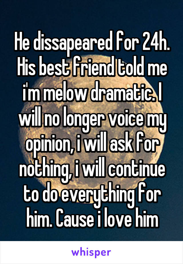 He dissapeared for 24h. His best friend told me i'm melow dramatic. I will no longer voice my opinion, i will ask for nothing, i will continue to do everything for him. Cause i love him