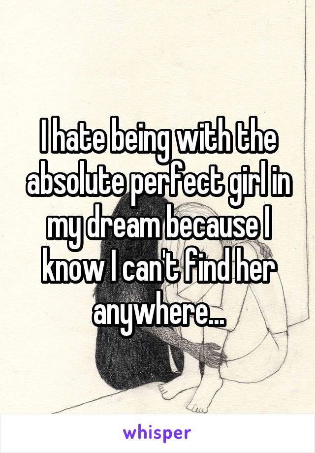 I hate being with the absolute perfect girl in my dream because I know I can't find her anywhere...