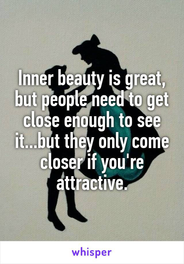 Inner beauty is great, but people need to get close enough to see it...but they only come closer if you're attractive.