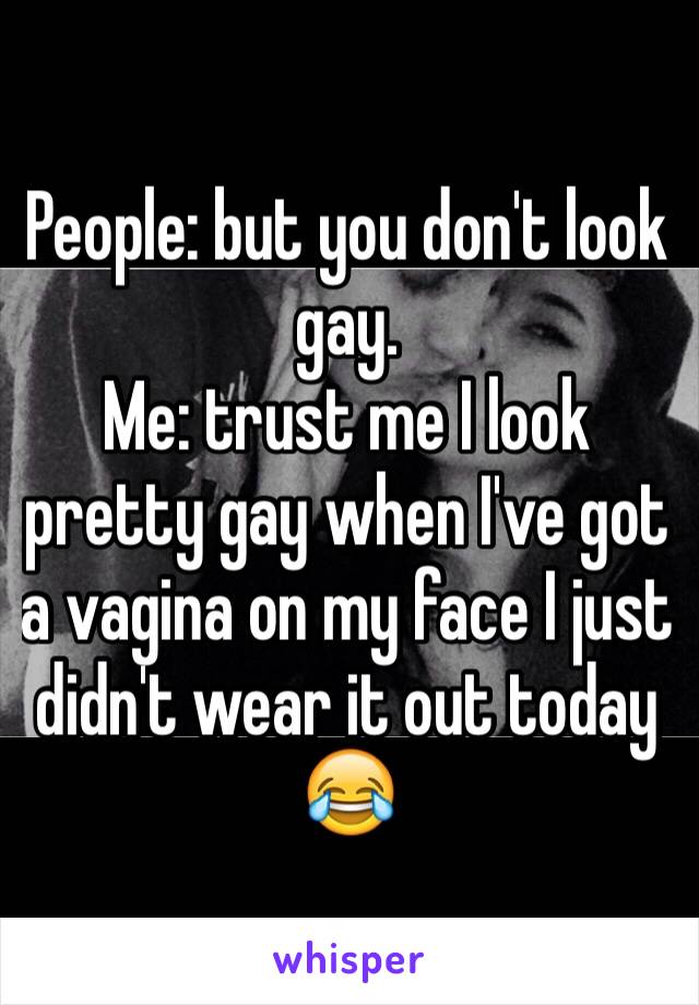 People: but you don't look gay.
Me: trust me I look pretty gay when I've got a vagina on my face I just didn't wear it out today 😂