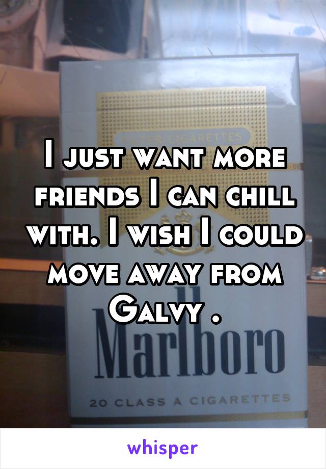 I just want more friends I can chill with. I wish I could move away from Galvy .