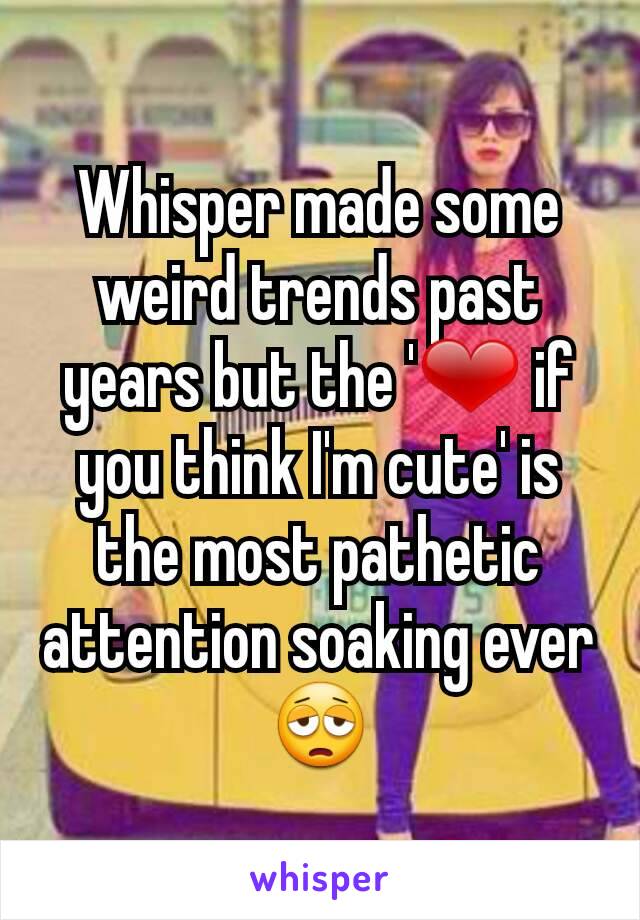 Whisper made some weird trends past years but the '❤ if you think I'm cute' is the most pathetic attention soaking ever 😩