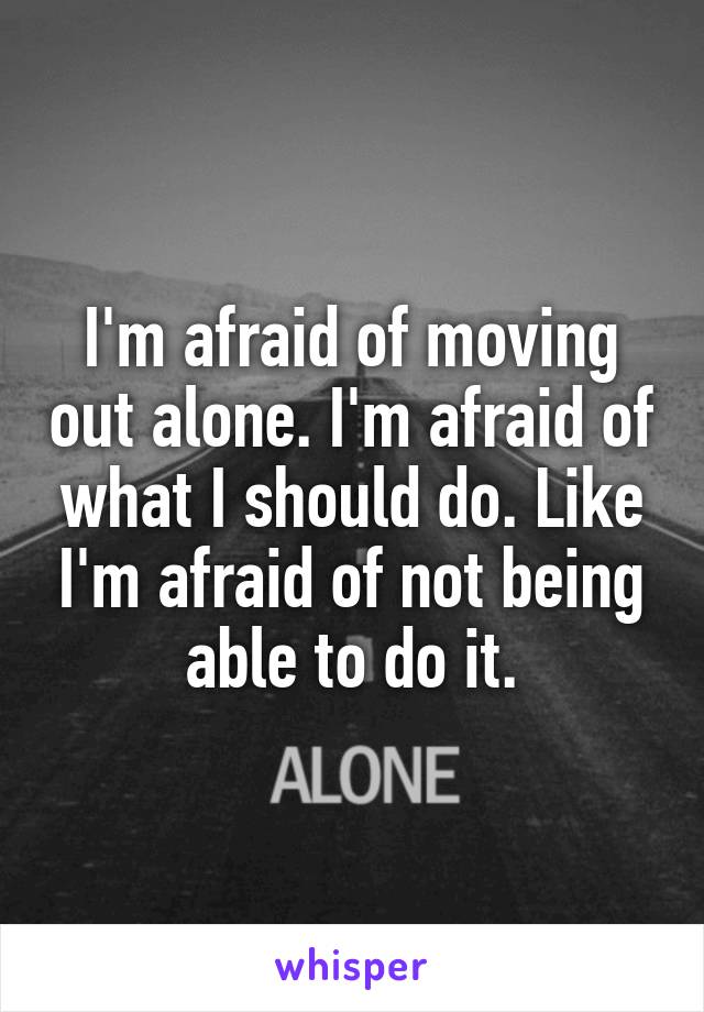 I'm afraid of moving out alone. I'm afraid of what I should do. Like I'm afraid of not being able to do it.