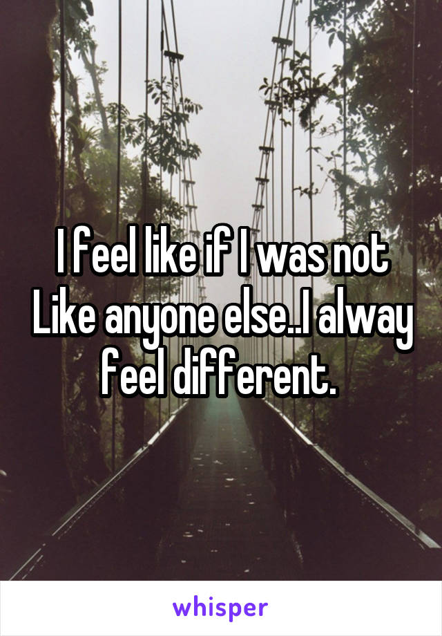 I feel like if I was not Like anyone else..I alway feel different. 