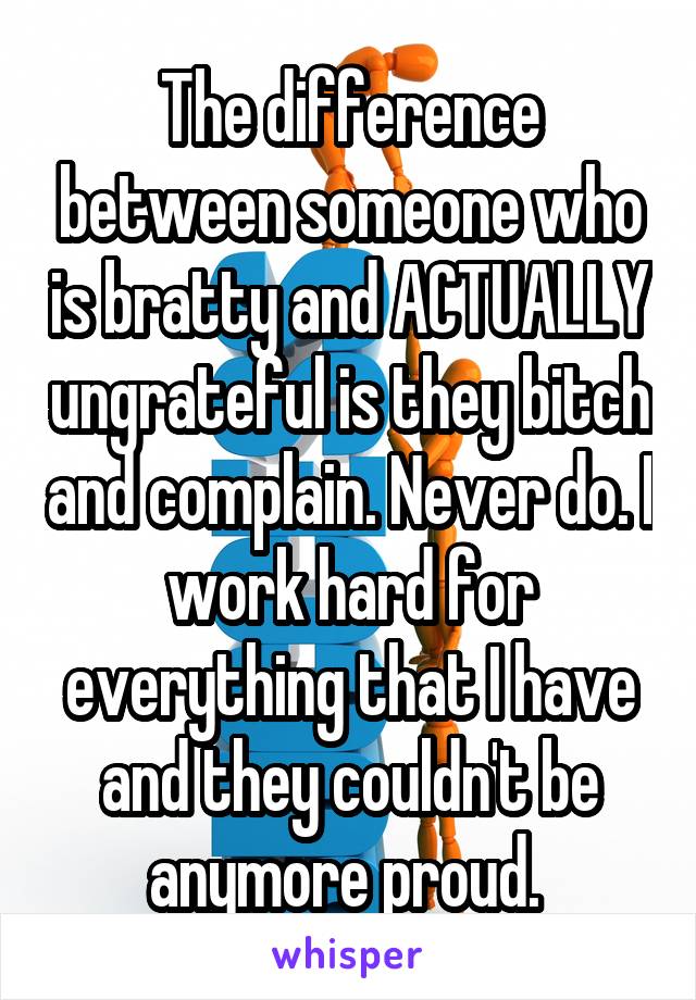 The difference between someone who is bratty and ACTUALLY ungrateful is they bitch and complain. Never do. I work hard for everything that I have and they couldn't be anymore proud. 