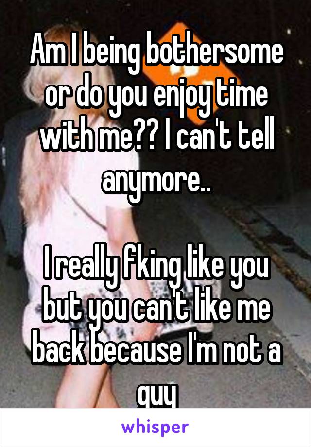 Am I being bothersome or do you enjoy time with me?? I can't tell anymore..

I really fking like you but you can't like me back because I'm not a guy