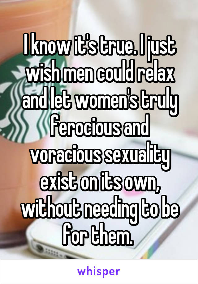 I know it's true. I just wish men could relax and let women's truly ferocious and voracious sexuality exist on its own, without needing to be for them. 