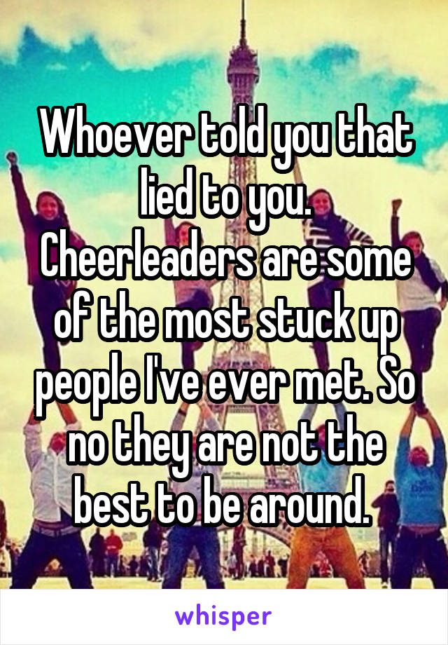 Whoever told you that lied to you. Cheerleaders are some of the most stuck up people I've ever met. So no they are not the best to be around. 