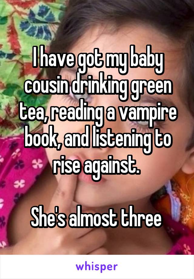 I have got my baby cousin drinking green tea, reading a vampire book, and listening to rise against. 

She's almost three 