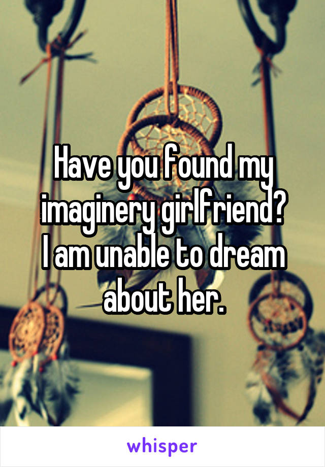 Have you found my imaginery girlfriend?
I am unable to dream about her.