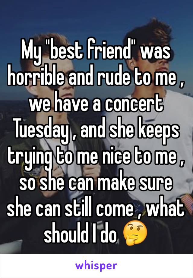 My "best friend" was horrible and rude to me , we have a concert Tuesday , and she keeps trying to me nice to me ,  so she can make sure she can still come , what should I do 🤔