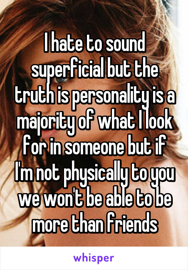 I hate to sound superficial but the truth is personality is a majority of what I look for in someone but if I'm not physically to you we won't be able to be more than friends