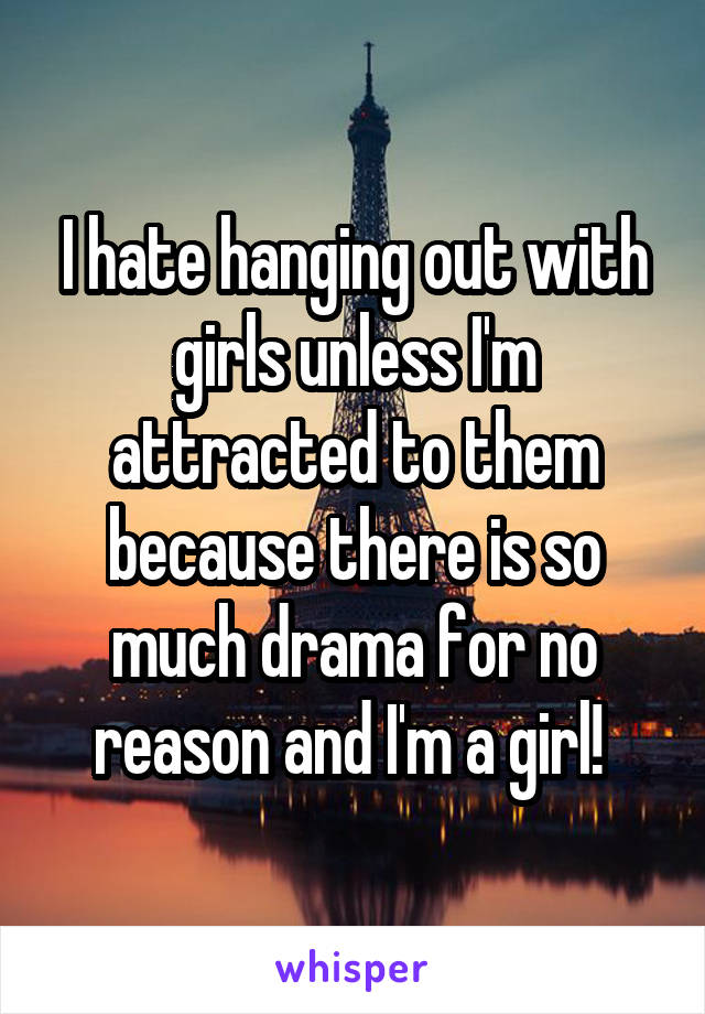 I hate hanging out with girls unless I'm attracted to them because there is so much drama for no reason and I'm a girl! 