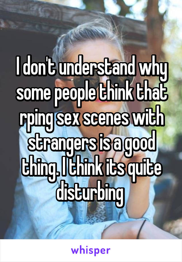 I don't understand why some people think that rping sex scenes with strangers is a good thing. I think its quite disturbing 