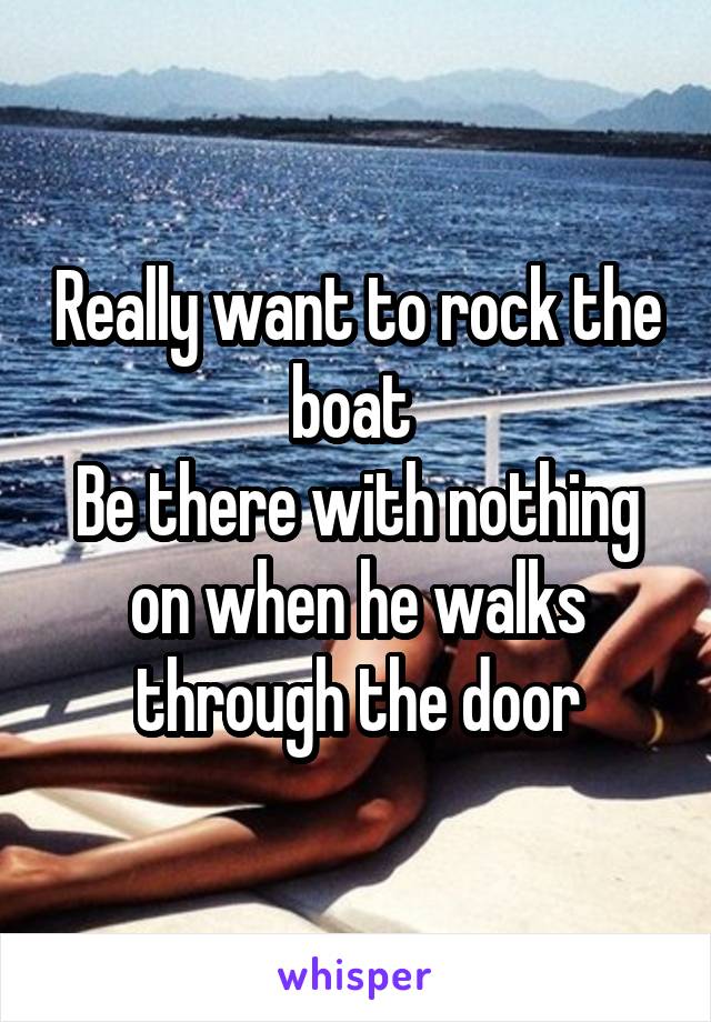 Really want to rock the boat 
Be there with nothing on when he walks through the door