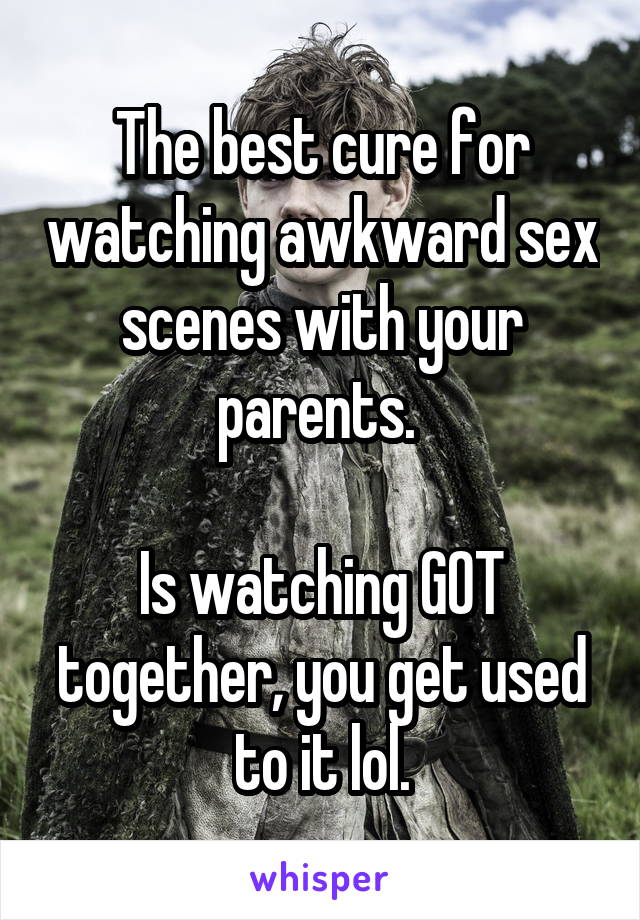 The best cure for watching awkward sex scenes with your parents. 

Is watching GOT together, you get used to it lol.