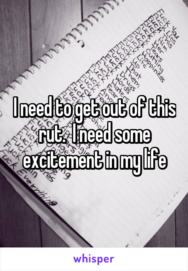 I need to get out of this rut.  I need some excitement in my life