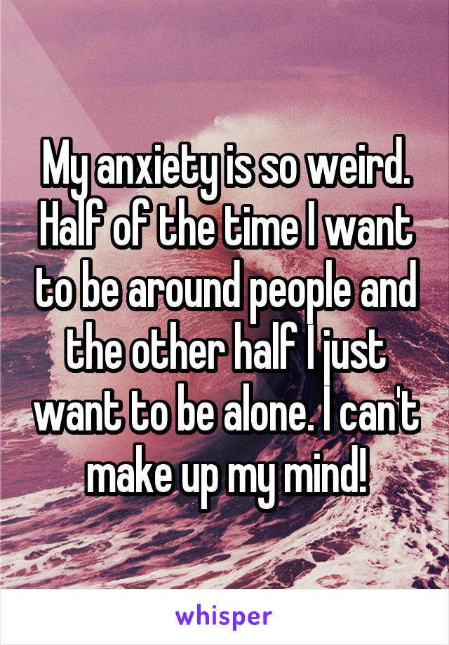 My anxiety is so weird. Half of the time I want to be around people and the other half I just want to be alone. I can't make up my mind!