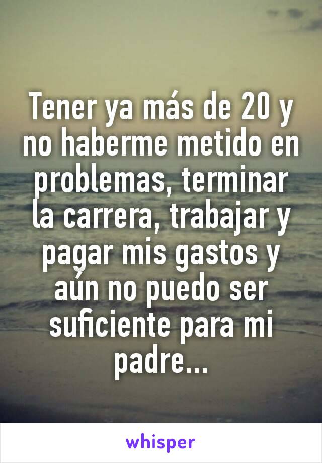 Tener ya más de 20 y no haberme metido en problemas, terminar la carrera, trabajar y pagar mis gastos y aún no puedo ser suficiente para mi padre...