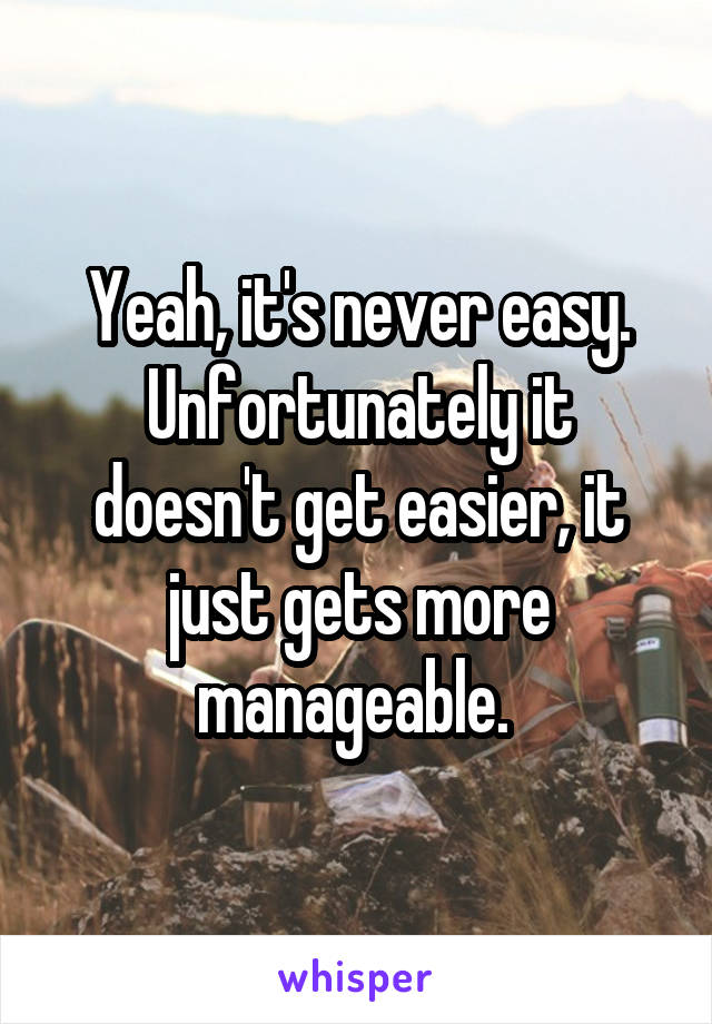 Yeah, it's never easy. Unfortunately it doesn't get easier, it just gets more manageable. 