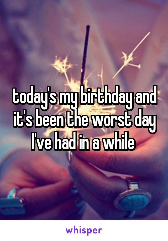 today's my birthday and it's been the worst day I've had in a while 