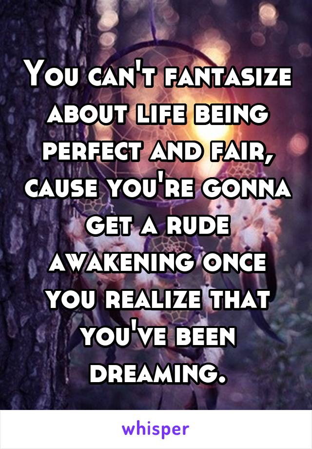 You can't fantasize about life being perfect and fair, cause you're gonna get a rude awakening once you realize that you've been dreaming.