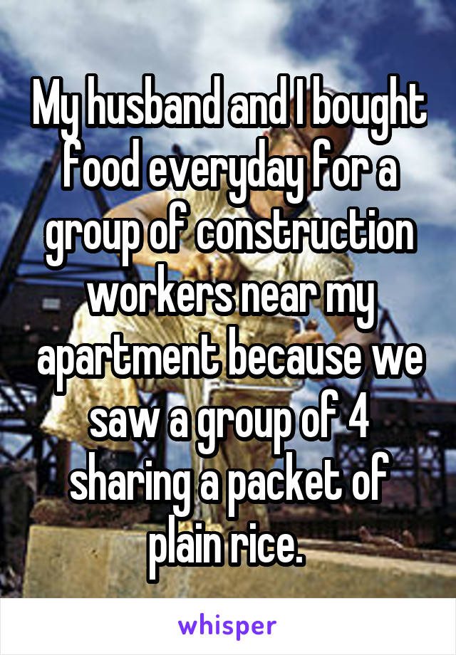 My husband and I bought food everyday for a group of construction workers near my apartment because we saw a group of 4 sharing a packet of plain rice. 